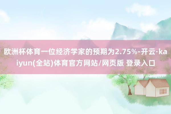 欧洲杯体育一位经济学家的预期为2.75%-开云·kaiyun(全站)体育官方网站/网页版 登录入口