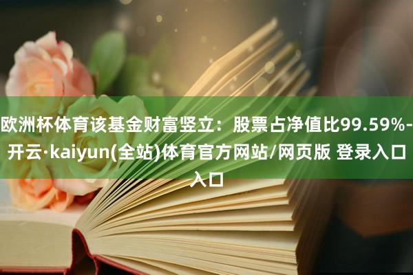 欧洲杯体育该基金财富竖立：股票占净值比99.59%-开云·kaiyun(全站)体育官方网站/网页版 登录入口