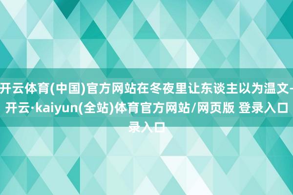 开云体育(中国)官方网站在冬夜里让东谈主以为温文-开云·kaiyun(全站)体育官方网站/网页版 登录入口