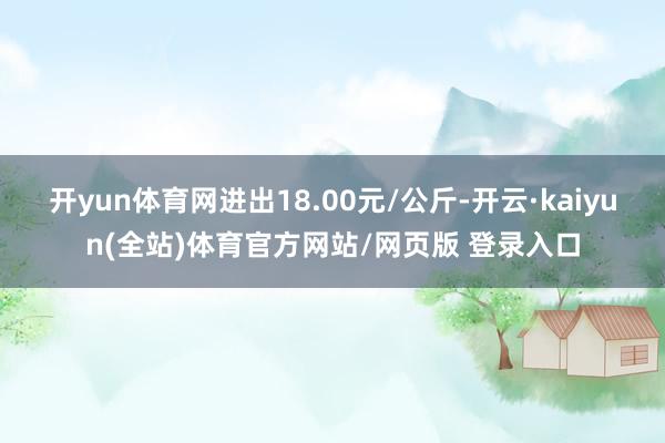 开yun体育网进出18.00元/公斤-开云·kaiyun(全站)体育官方网站/网页版 登录入口