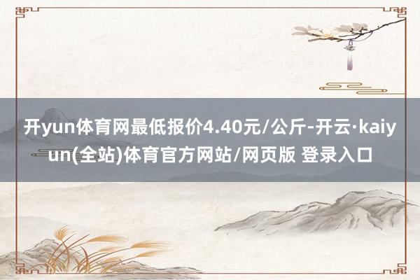 开yun体育网最低报价4.40元/公斤-开云·kaiyun(全站)体育官方网站/网页版 登录入口