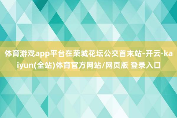 体育游戏app平台在荣城花坛公交首末站-开云·kaiyun(全站)体育官方网站/网页版 登录入口