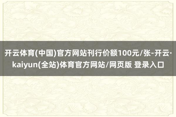开云体育(中国)官方网站刊行价额100元/张-开云·kaiyun(全站)体育官方网站/网页版 登录入口