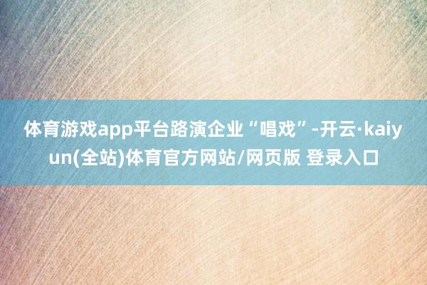体育游戏app平台　　路演企业“唱戏”-开云·kaiyun(全站)体育官方网站/网页版 登录入口