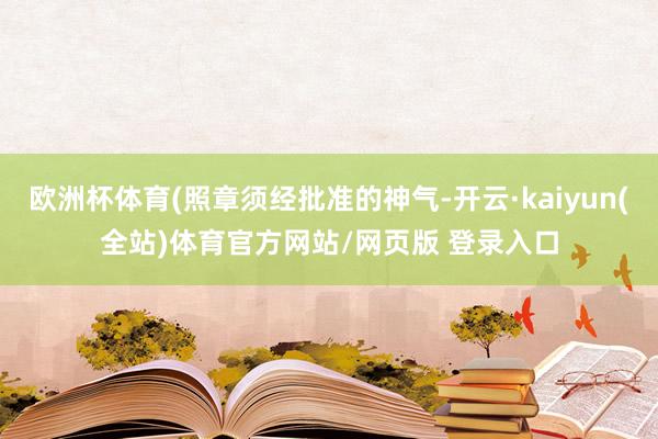 欧洲杯体育(照章须经批准的神气-开云·kaiyun(全站)体育官方网站/网页版 登录入口
