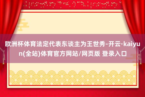 欧洲杯体育法定代表东谈主为王世秀-开云·kaiyun(全站)体育官方网站/网页版 登录入口