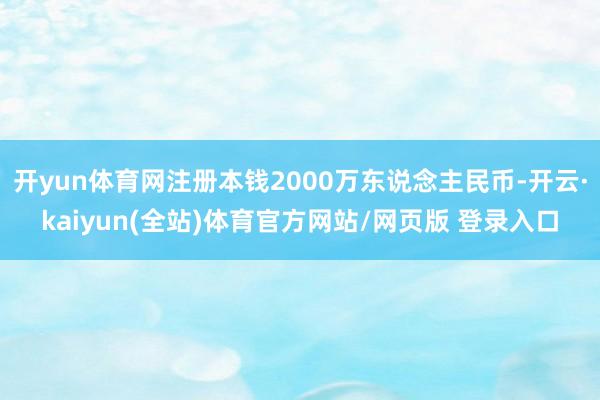 开yun体育网注册本钱2000万东说念主民币-开云·kaiyun(全站)体育官方网站/网页版 登录入口