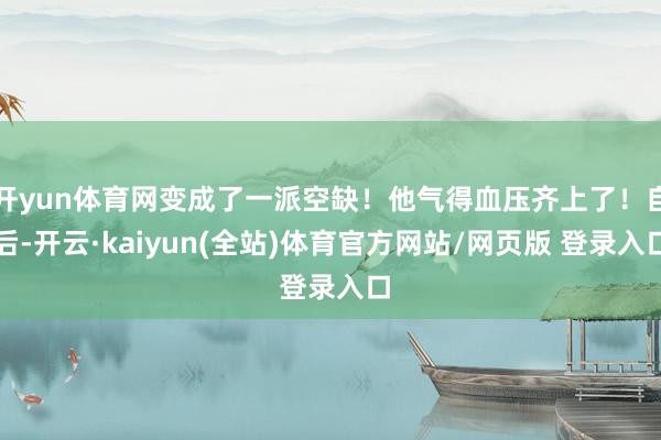 开yun体育网变成了一派空缺！他气得血压齐上了！自后-开云·kaiyun(全站)体育官方网站/网页版 登录入口