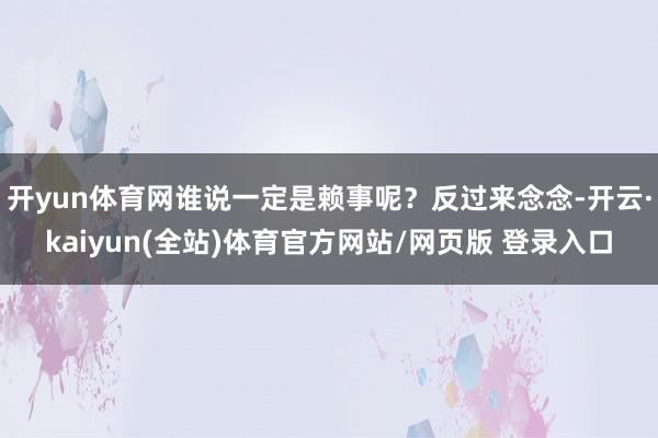 开yun体育网谁说一定是赖事呢？反过来念念-开云·kaiyun(全站)体育官方网站/网页版 登录入口