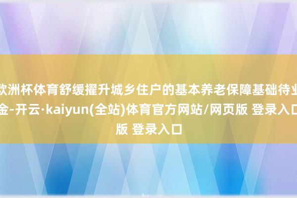 欧洲杯体育舒缓擢升城乡住户的基本养老保障基础待业金-开云·kaiyun(全站)体育官方网站/网页版 登录入口