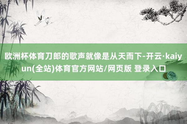 欧洲杯体育刀郎的歌声就像是从天而下-开云·kaiyun(全站)体育官方网站/网页版 登录入口