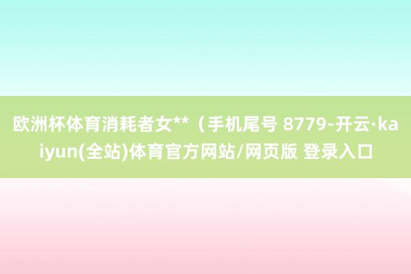 欧洲杯体育消耗者女**（手机尾号 8779-开云·kaiyun(全站)体育官方网站/网页版 登录入口