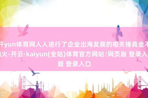 开yun体育网人人进行了企业出海发展的相关锤真金不怕火-开云·kaiyun(全站)体育官方网站/网页版 登录入口