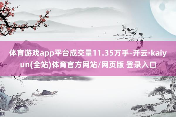体育游戏app平台成交量11.35万手-开云·kaiyun(全站)体育官方网站/网页版 登录入口