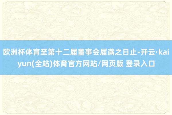 欧洲杯体育至第十二届董事会届满之日止-开云·kaiyun(全站)体育官方网站/网页版 登录入口