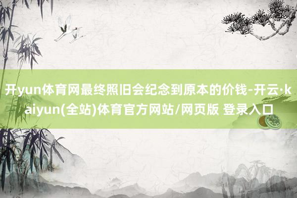 开yun体育网最终照旧会纪念到原本的价钱-开云·kaiyun(全站)体育官方网站/网页版 登录入口