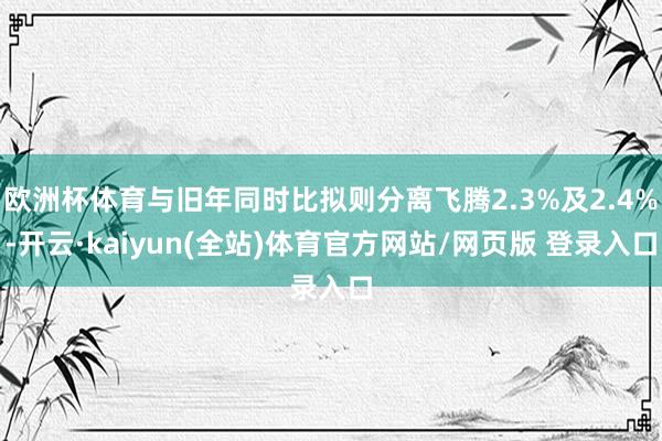 欧洲杯体育与旧年同时比拟则分离飞腾2.3%及2.4%-开云·kaiyun(全站)体育官方网站/网页版 登录入口