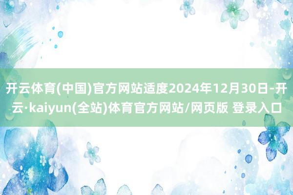 开云体育(中国)官方网站适度2024年12月30日-开云·kaiyun(全站)体育官方网站/网页版 登录入口