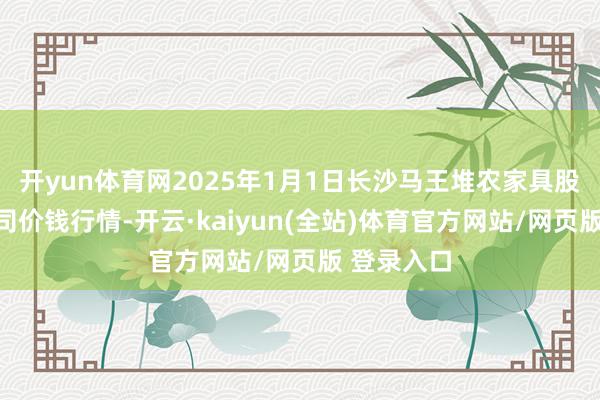 开yun体育网2025年1月1日长沙马王堆农家具股份有限公司价钱行情-开云·kaiyun(全站)体育官方网站/网页版 登录入口