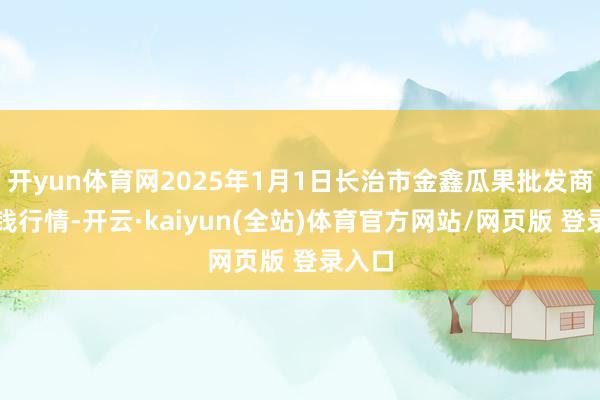 开yun体育网2025年1月1日长治市金鑫瓜果批发商场价钱行情-开云·kaiyun(全站)体育官方网站/网页版 登录入口