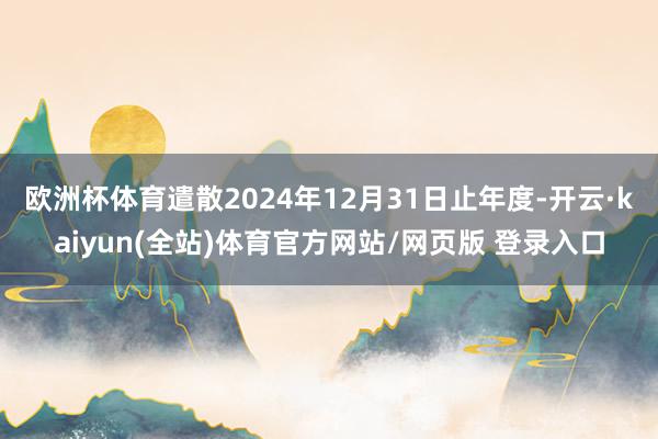 欧洲杯体育遣散2024年12月31日止年度-开云·kaiyun(全站)体育官方网站/网页版 登录入口