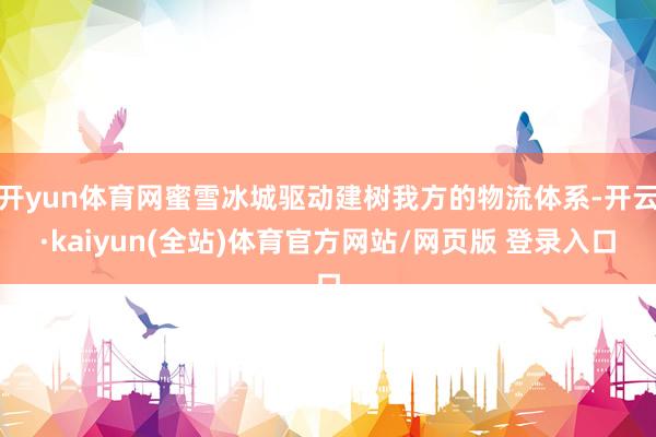开yun体育网蜜雪冰城驱动建树我方的物流体系-开云·kaiyun(全站)体育官方网站/网页版 登录入口