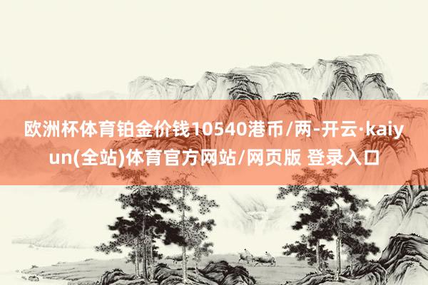 欧洲杯体育铂金价钱10540港币/两-开云·kaiyun(全站)体育官方网站/网页版 登录入口