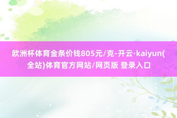 欧洲杯体育金条价钱805元/克-开云·kaiyun(全站)体育官方网站/网页版 登录入口