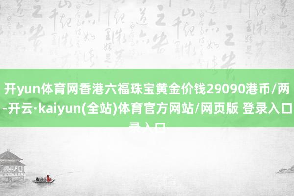 开yun体育网香港六福珠宝黄金价钱29090港币/两-开云·kaiyun(全站)体育官方网站/网页版 登录入口