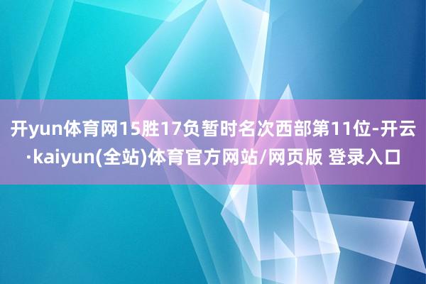 开yun体育网15胜17负暂时名次西部第11位-开云·kaiyun(全站)体育官方网站/网页版 登录入口