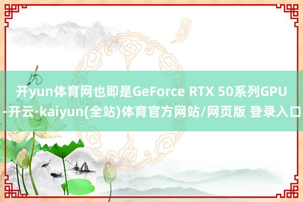 开yun体育网也即是GeForce RTX 50系列GPU-开云·kaiyun(全站)体育官方网站/网页版 登录入口