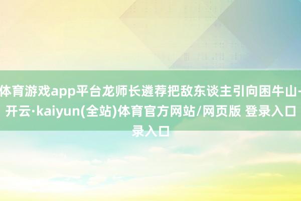 体育游戏app平台龙师长遴荐把敌东谈主引向困牛山-开云·kaiyun(全站)体育官方网站/网页版 登录入口