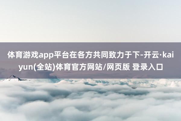 体育游戏app平台　　在各方共同致力于下-开云·kaiyun(全站)体育官方网站/网页版 登录入口