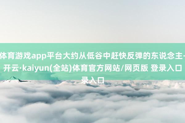 体育游戏app平台大约从低谷中赶快反弹的东说念主-开云·kaiyun(全站)体育官方网站/网页版 登录入口