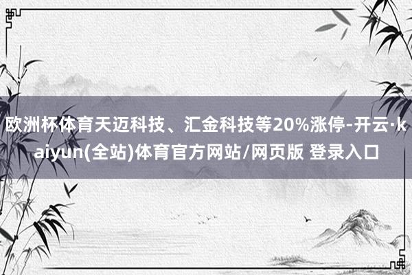 欧洲杯体育天迈科技、汇金科技等20%涨停-开云·kaiyun(全站)体育官方网站/网页版 登录入口