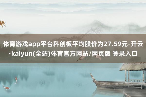 体育游戏app平台科创板平均股价为27.59元-开云·kaiyun(全站)体育官方网站/网页版 登录入口