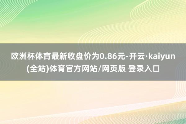 欧洲杯体育最新收盘价为0.86元-开云·kaiyun(全站)体育官方网站/网页版 登录入口