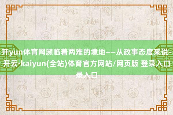 开yun体育网濒临着两难的境地——从政事态度来说-开云·kaiyun(全站)体育官方网站/网页版 登录入口