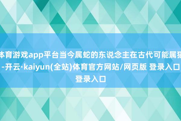 体育游戏app平台当今属蛇的东说念主在古代可能属猫-开云·kaiyun(全站)体育官方网站/网页版 登录入口
