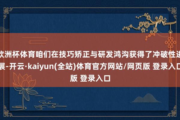 欧洲杯体育咱们在技巧矫正与研发鸿沟获得了冲破性进展-开云·kaiyun(全站)体育官方网站/网页版 登录入口