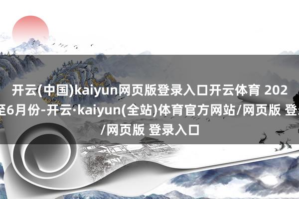 开云(中国)kaiyun网页版登录入口开云体育 2024年1至6月份-开云·kaiyun(全站)体育官方网站/网页版 登录入口
