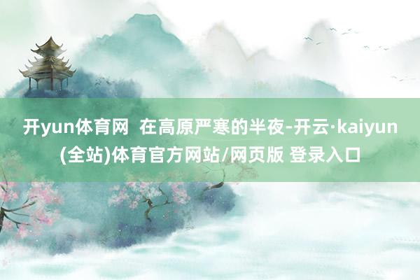 开yun体育网  在高原严寒的半夜-开云·kaiyun(全站)体育官方网站/网页版 登录入口