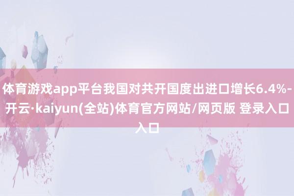 体育游戏app平台我国对共开国度出进口增长6.4%-开云·kaiyun(全站)体育官方网站/网页版 登录入口