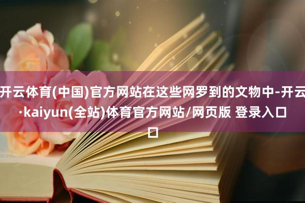 开云体育(中国)官方网站在这些网罗到的文物中-开云·kaiyun(全站)体育官方网站/网页版 登录入口