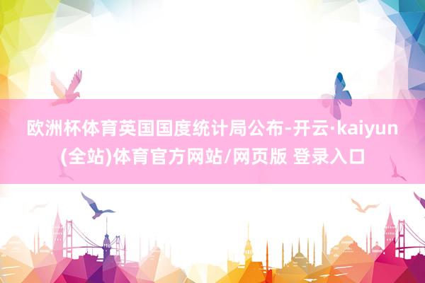 欧洲杯体育　　英国国度统计局公布-开云·kaiyun(全站)体育官方网站/网页版 登录入口
