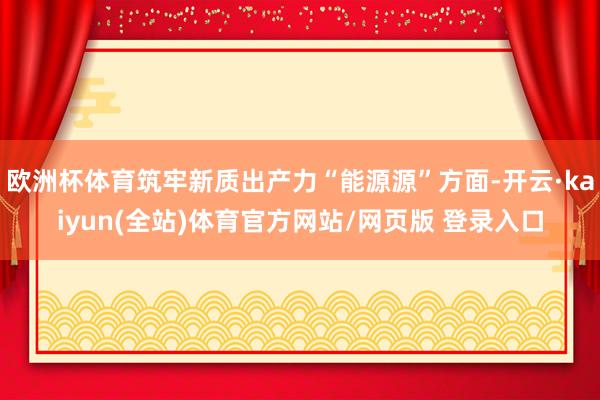 欧洲杯体育筑牢新质出产力“能源源”方面-开云·kaiyun(全站)体育官方网站/网页版 登录入口