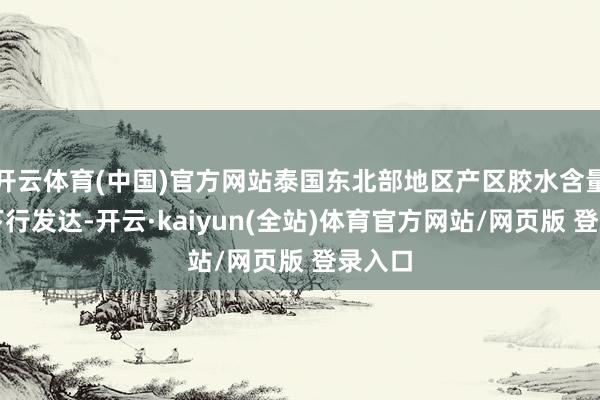 开云体育(中国)官方网站泰国东北部地区产区胶水含量督察下行发达-开云·kaiyun(全站)体育官方网站/网页版 登录入口