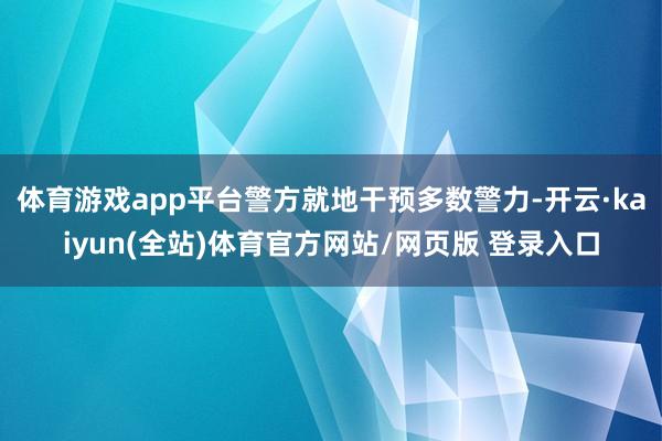 体育游戏app平台警方就地干预多数警力-开云·kaiyun(全站)体育官方网站/网页版 登录入口