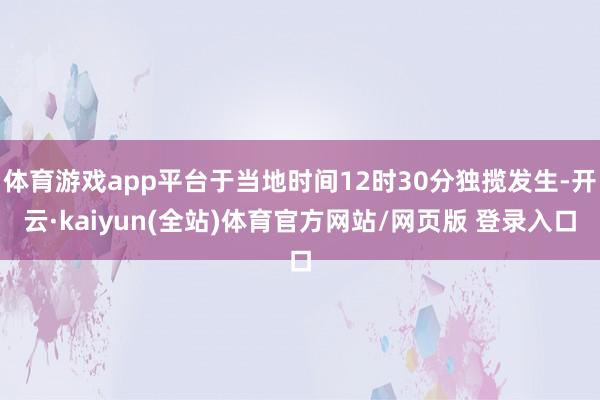体育游戏app平台于当地时间12时30分独揽发生-开云·kaiyun(全站)体育官方网站/网页版 登录入口