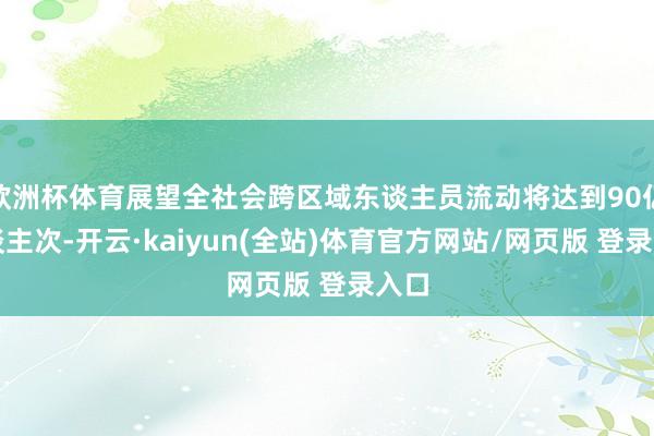 欧洲杯体育展望全社会跨区域东谈主员流动将达到90亿东谈主次-开云·kaiyun(全站)体育官方网站/网页版 登录入口